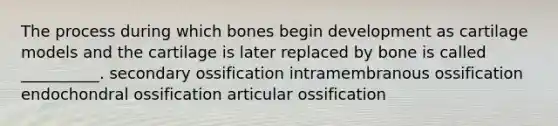 The process during which bones begin development as cartilage models and the cartilage is later replaced by bone is called __________. secondary ossification intramembranous ossification endochondral ossification articular ossification