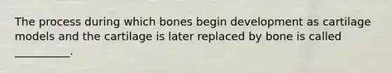 The process during which bones begin development as cartilage models and the cartilage is later replaced by bone is called __________.