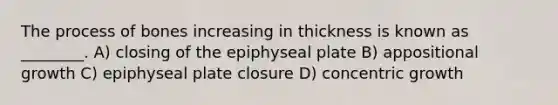 The process of bones increasing in thickness is known as ________. A) closing of the epiphyseal plate B) appositional growth C) epiphyseal plate closure D) concentric growth