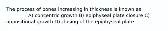 The process of bones increasing in thickness is known as ________. A) concentric growth B) epiphyseal plate closure C) appositional growth D) closing of the epiphyseal plate