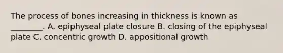 The process of bones increasing in thickness is known as ________. A. epiphyseal plate closure B. closing of the epiphyseal plate C. concentric growth D. appositional growth