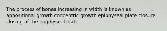 The process of bones increasing in width is known as ________. appositional growth concentric growth epiphyseal plate closure closing of the epiphyseal plate