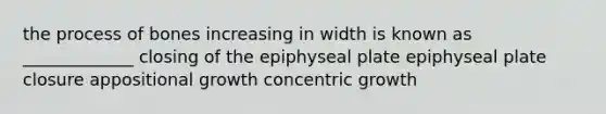 the process of bones increasing in width is known as _____________ closing of the epiphyseal plate epiphyseal plate closure appositional growth concentric growth