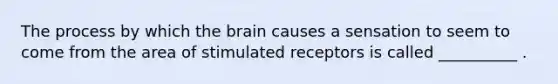 The process by which the brain causes a sensation to seem to come from the area of stimulated receptors is called __________ .