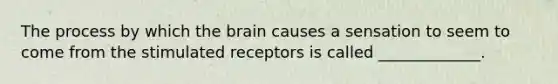 The process by which the brain causes a sensation to seem to come from the stimulated receptors is called _____________.