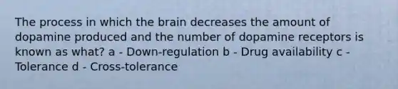 The process in which the brain decreases the amount of dopamine produced and the number of dopamine receptors is known as what? a - Down-regulation b - Drug availability c - Tolerance d - Cross-tolerance