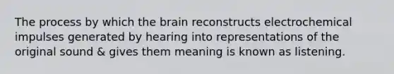 The process by which the brain reconstructs electrochemical impulses generated by hearing into representations of the original sound & gives them meaning is known as listening.