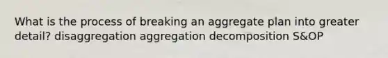 What is the process of breaking an aggregate plan into greater​ detail? disaggregation aggregation decomposition ​S&OP