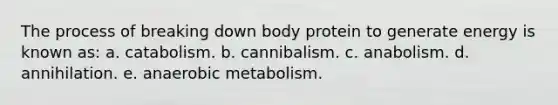 The process of breaking down body protein to generate energy is known as: a. catabolism. b. cannibalism. c. anabolism. d. annihilation. e. anaerobic metabolism.