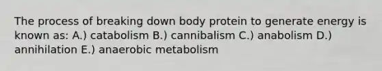 The process of breaking down body protein to generate energy is known as: A.) catabolism B.) cannibalism C.) anabolism D.) annihilation E.) anaerobic metabolism