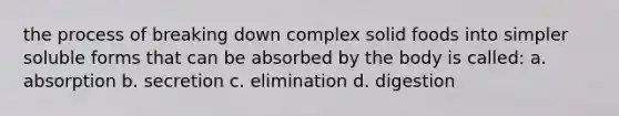 the process of breaking down complex solid foods into simpler soluble forms that can be absorbed by the body is called: a. absorption b. secretion c. elimination d. digestion