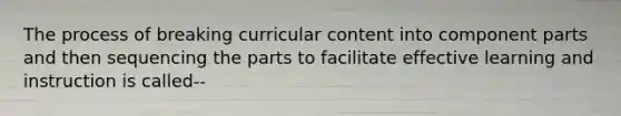 The process of breaking curricular content into component parts and then sequencing the parts to facilitate effective learning and instruction is called--