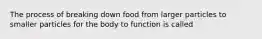 The process of breaking down food from larger particles to smaller particles for the body to function is called