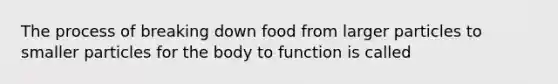 The process of breaking down food from larger particles to smaller particles for the body to function is called