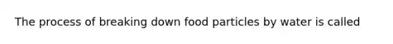 The process of breaking down food particles by water is called