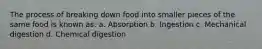 The process of breaking down food into smaller pieces of the same food is known as: a. Absorption b. Ingestion c. Mechanical digestion d. Chemical digestion