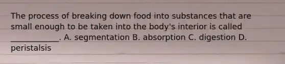 The process of breaking down food into substances that are small enough to be taken into the body's interior is called ____________. A. segmentation B. absorption C. digestion D. peristalsis