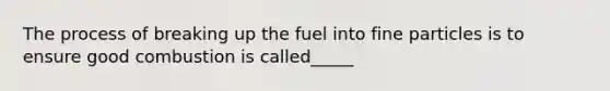 The process of breaking up the fuel into fine particles is to ensure good combustion is called_____