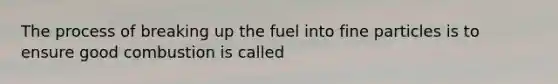 The process of breaking up the fuel into fine particles is to ensure good combustion is called