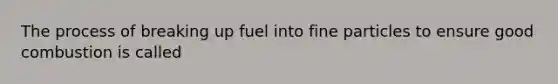 The process of breaking up fuel into fine particles to ensure good combustion is called