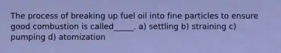 The process of breaking up fuel oil into fine particles to ensure good combustion is called_____. a) settling b) straining c) pumping d) atomization