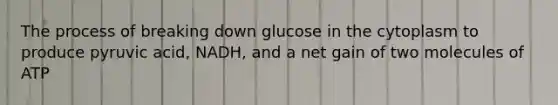 The process of breaking down glucose in the cytoplasm to produce pyruvic acid, NADH, and a net gain of two molecules of ATP