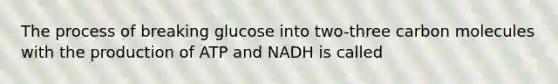 The process of breaking glucose into two-three carbon molecules with the production of ATP and NADH is called