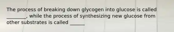 The process of breaking down glycogen into glucose is called ________, while the process of synthesizing new glucose from other substrates is called ______