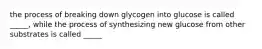 the process of breaking down glycogen into glucose is called _____, while the process of synthesizing new glucose from other substrates is called _____