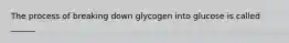 The process of breaking down glycogen into glucose is called ______