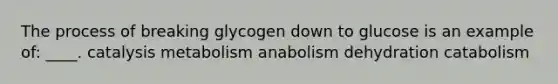 The process of breaking glycogen down to glucose is an example of: ____. catalysis metabolism anabolism dehydration catabolism