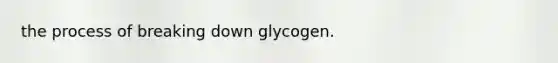 the process of breaking down glycogen.