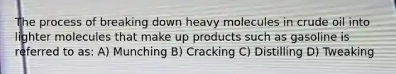 The process of breaking down heavy molecules in crude oil into lighter molecules that make up products such as gasoline is referred to as: A) Munching B) Cracking C) Distilling D) Tweaking