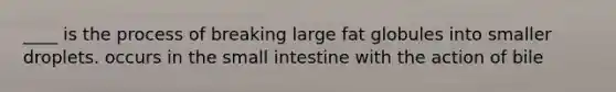 ____ is the process of breaking large fat globules into smaller droplets. occurs in the small intestine with the action of bile