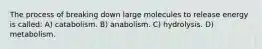 The process of breaking down large molecules to release energy is called: A) catabolism. B) anabolism. C) hydrolysis. D) metabolism.