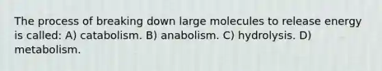 The process of breaking down large molecules to release energy is called: A) catabolism. B) anabolism. C) hydrolysis. D) metabolism.