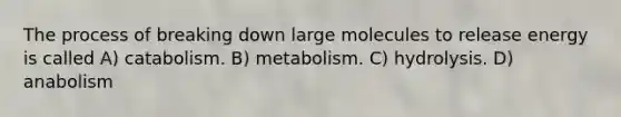 The process of breaking down large molecules to release energy is called A) catabolism. B) metabolism. C) hydrolysis. D) anabolism