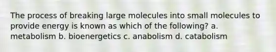 The process of breaking large molecules into small molecules to provide energy is known as which of the following? a. metabolism b. bioenergetics c. anabolism d. catabolism