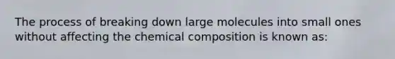 The process of breaking down large molecules into small ones without affecting the chemical composition is known as: