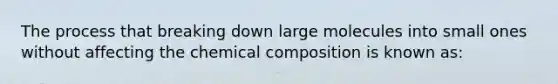 The process that breaking down large molecules into small ones without affecting the chemical composition is known as: