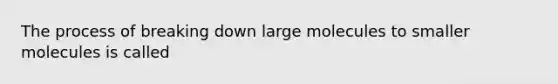 The process of breaking down large molecules to smaller molecules is called