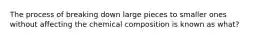 The process of breaking down large pieces to smaller ones without affecting the chemical composition is known as what?