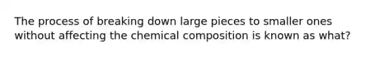 The process of breaking down large pieces to smaller ones without affecting the chemical composition is known as what?