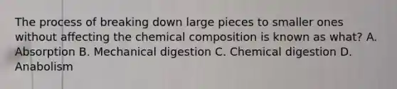 The process of breaking down large pieces to smaller ones without affecting the chemical composition is known as what? A. Absorption B. Mechanical digestion C. Chemical digestion D. Anabolism