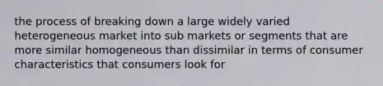 the process of breaking down a large widely varied heterogeneous market into sub markets or segments that are more similar homogeneous than dissimilar in terms of consumer characteristics that consumers look for