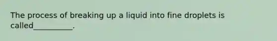 The process of breaking up a liquid into fine droplets is called__________.