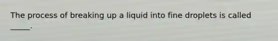 The process of breaking up a liquid into fine droplets is called _____.