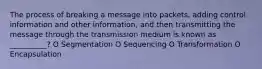 The process of breaking a message into packets, adding control information and other information, and then transmitting the message through the transmission medium is known as __________? O Segmentation O Sequencing O Transformation O Encapsulation