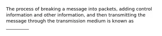 The process of breaking a message into packets, adding control information and other information, and then transmitting the message through the transmission medium is known as __________