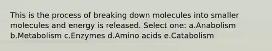 This is the process of breaking down molecules into smaller molecules and energy is released. Select one: a.Anabolism b.Metabolism c.Enzymes d.Amino acids e.Catabolism